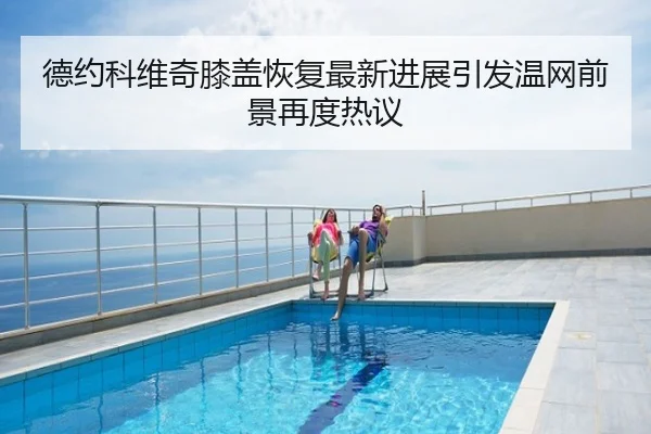 德约科维奇膝盖恢复最新进展引发温网前景再度热议