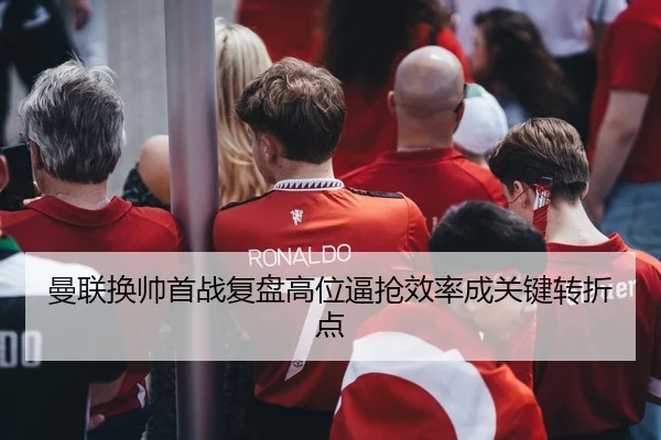 曼联换帅首战复盘高位逼抢效率成关键转折点
