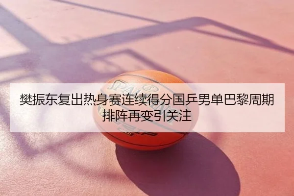 樊振东复出热身赛连续得分国乒男单巴黎周期排阵再变引关注